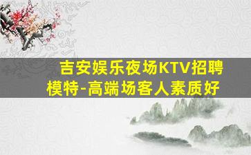 吉安娱乐夜场KTV招聘模特-高端场客人素质好